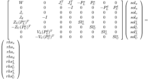 $ \left[\begin{array}{cccccccc} W & 0 & J_c^T & J_d^T & -P^x_L & P^x_U & 0 & 0 \\ 0 & 0 & 0 & -I & 0 & 0 & -P_L^d & P_U^d \\ J_c & 0 & 0 & 0 & 0 & 0 & 0 & 0\\ J_d & -I & 0 & 0 & 0 & 0 & 0 & 0\\ Z_L(P_L^x)^T & 0 & 0 & 0 & Sl^x_L & 0 & 0 & 0\\ -Z_U(P_U^x)^T & 0 & 0 & 0 & 0 & Sl^x_U & 0 & 0\\ 0 & V_L(P_L^d)^T & 0 & 0 & 0 & 0 & Sl^s_L & 0 \\ 0 & -V_U(P_U^d)^T & 0 & 0 & 0 & 0 & 0 & Sl^s_U \\ \end{array}\right] \left(\begin{array}{c} sol_x\\ sol_s\\ sol_c\\ sol_d\\ sol^z_L\\ sol^z_U\\ sol^v_L\\ sol^v_U \end{array}\right) = \left(\begin{array}{c} rhs_x\\ rhs_s\\ rhs_c\\ rhs_d\\ rhs^z_L\\ rhs^z_U\\ rhs^v_L\\ rhs^v_U \end{array}\right) $