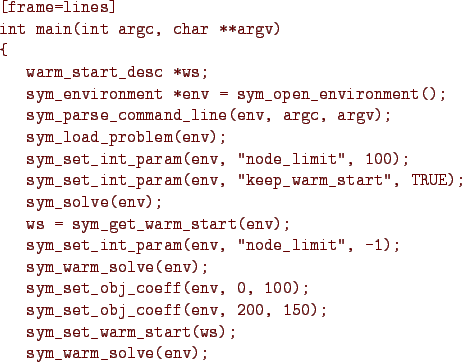 \begin{figure}{\color{Brown}
\begin{Verbatim}[frame=lines]
int main(int argc, ch...
...;
sym_set_warm_start(ws);
sym_warm_solve(env);
}\end{Verbatim}
}\end{figure}