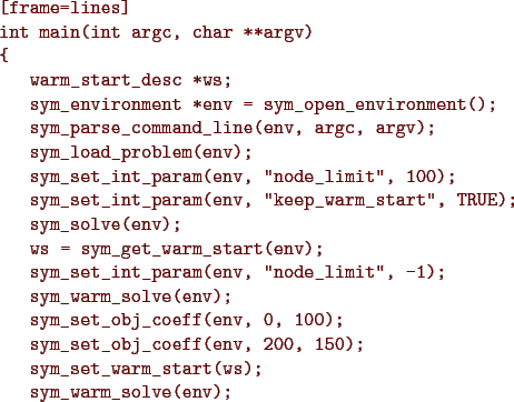 \begin{figure}{\color{Brown}
\begin{Verbatim}[frame=lines]
int main(int argc, ch...
...;
sym_set_warm_start(ws);
sym_warm_solve(env);
}\end{Verbatim}
}\end{figure}